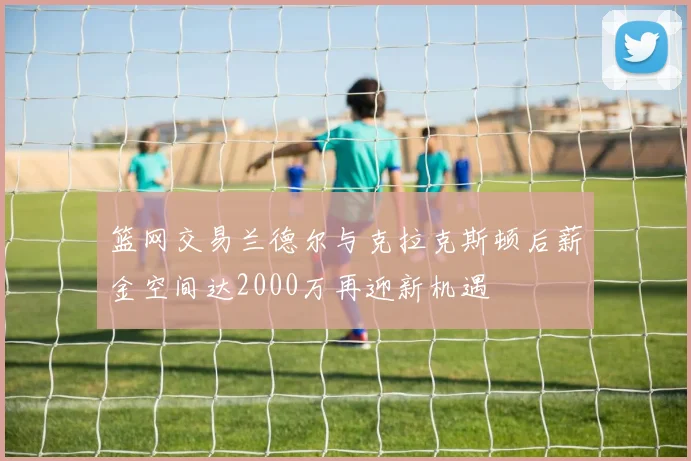 篮网交易兰德尔与克拉克斯顿后薪金空间达2000万再迎新机遇