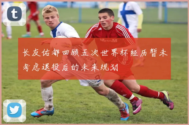 长友佑都回顾五次世界杯经历暂未考虑退役后的未来规划
