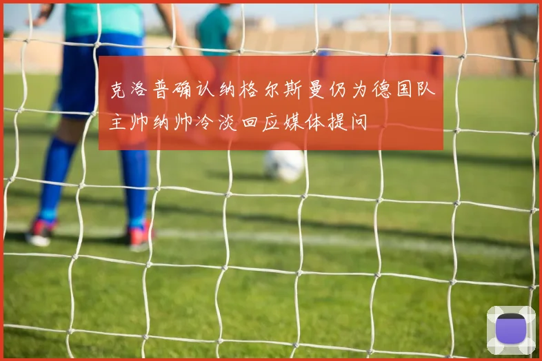 克洛普确认纳格尔斯曼仍为德国队主帅纳帅冷淡回应媒体提问