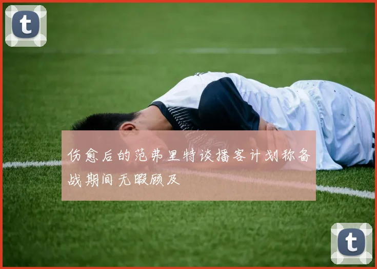 伤愈后的范弗里特谈播客计划称备战期间无暇顾及