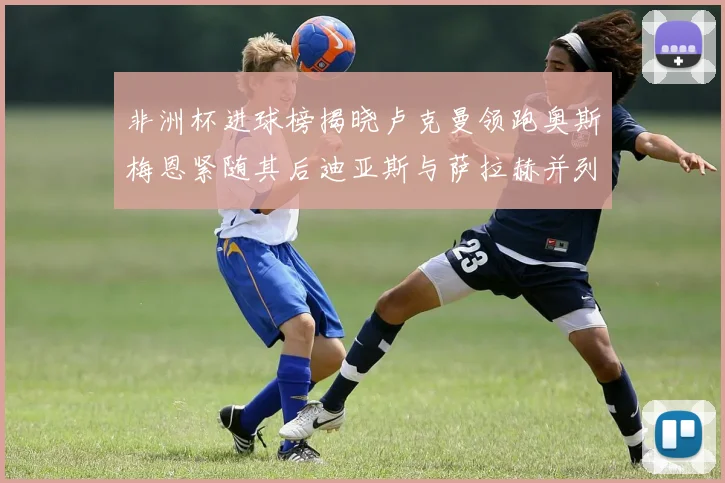 非洲杯进球榜揭晓卢克曼领跑奥斯梅恩紧随其后迪亚斯与萨拉赫并列第三
