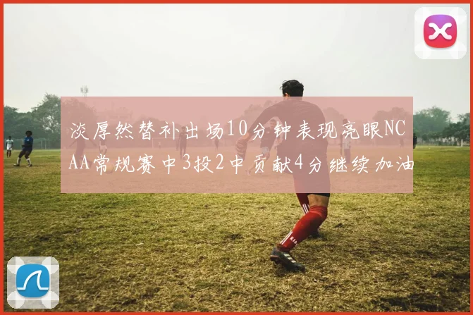 淡厚然替补出场10分钟表现亮眼NCAA常规赛中3投2中贡献4分继续加油