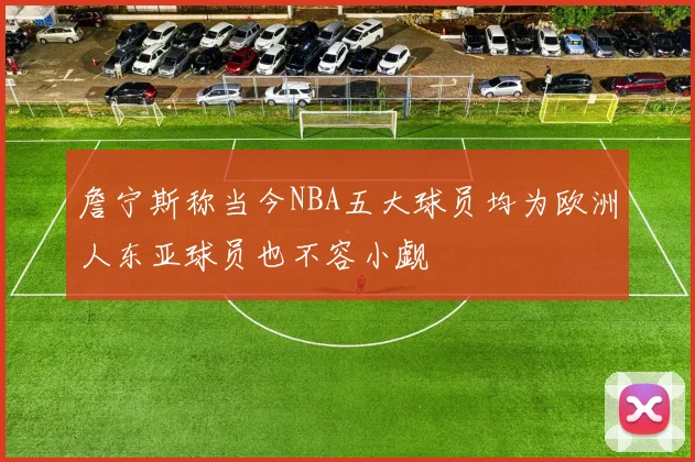 詹宁斯称当今NBA五大球员均为欧洲人东亚球员也不容小觑
