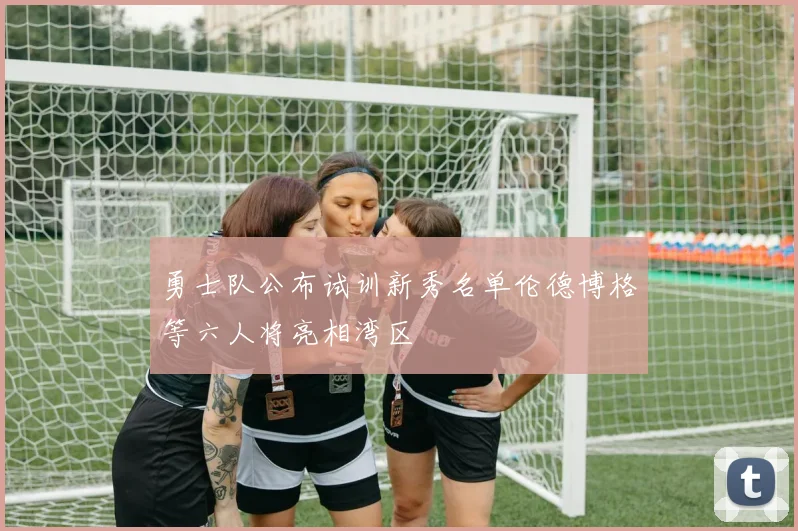 勇士队公布试训新秀名单伦德博格等六人将亮相湾区