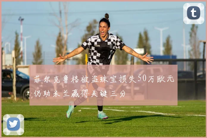 菲尔克鲁格被盗珠宝损失50万欧元仍助米兰赢得关键三分