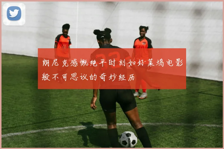 朗尼克感慨绝平时刻如好莱坞电影般不可思议的奇妙经历