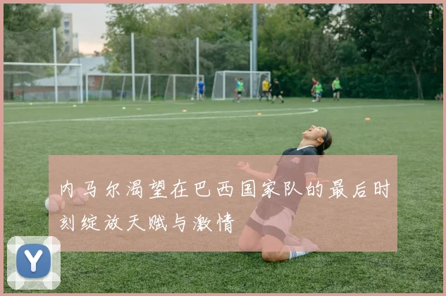 内马尔渴望在巴西国家队的最后时刻绽放天赋与激情