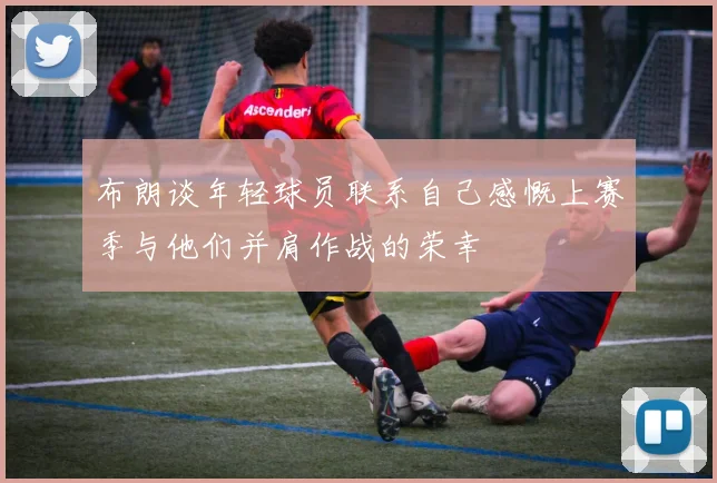 布朗谈年轻球员联系自己感慨上赛季与他们并肩作战的荣幸