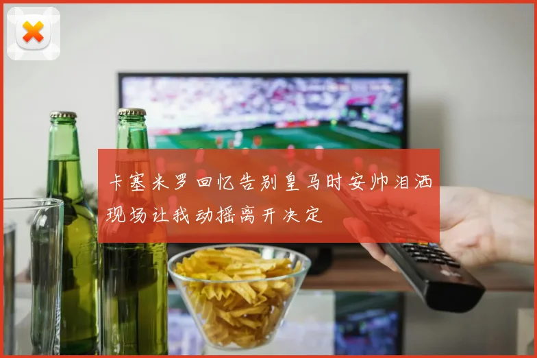 卡塞米罗回忆告别皇马时安帅泪洒现场让我动摇离开决定
