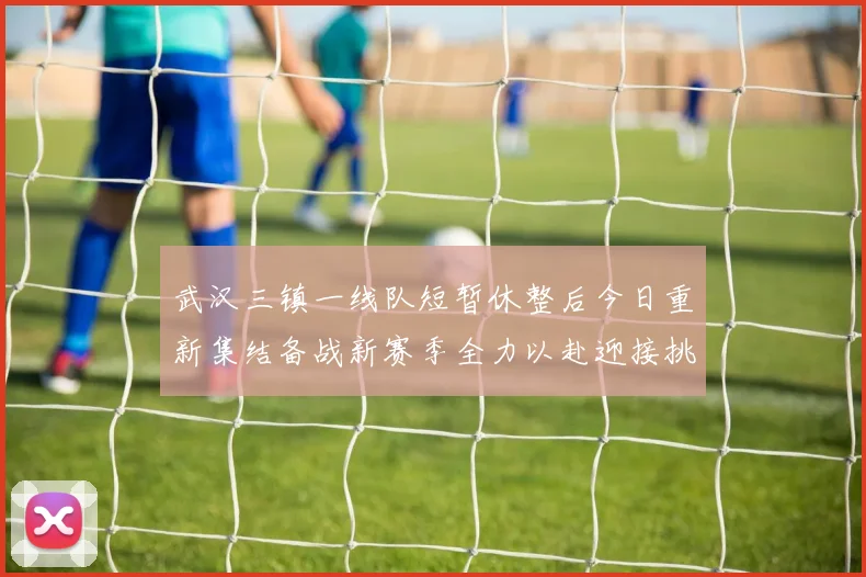 武汉三镇一线队短暂休整后今日重新集结备战新赛季全力以赴迎接挑战