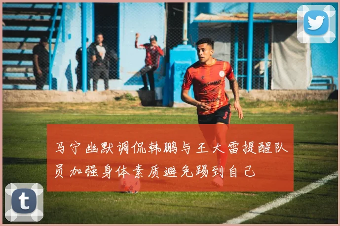 马宁幽默调侃韩鹏与王大雷提醒队员加强身体素质避免踢到自己