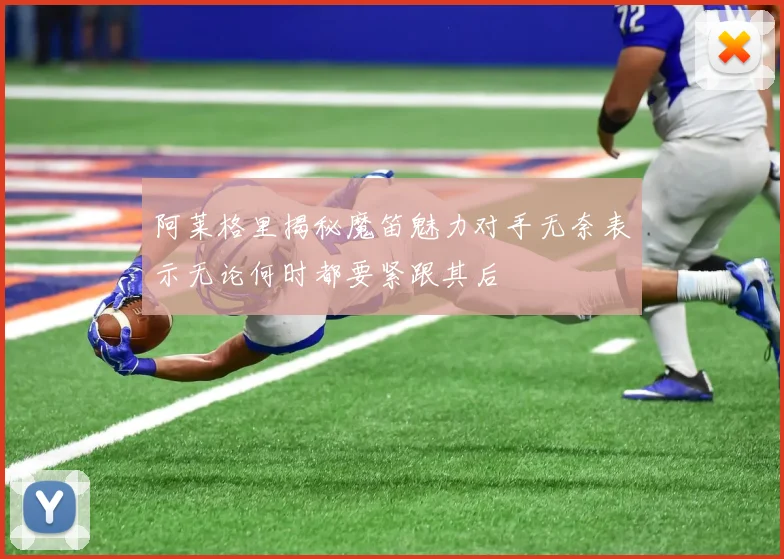 阿莱格里揭秘魔笛魅力对手无奈表示无论何时都要紧跟其后