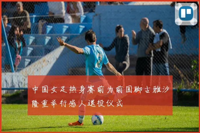 中国女足热身赛前为前国脚古雅沙隆重举行感人退役仪式