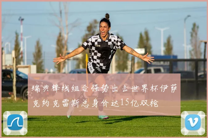 瑞典锋线组合强势出击世界杯伊萨克约克雷斯总身价达15亿双枪