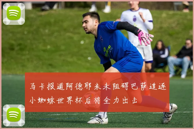 马卡报道阿德耶米未阻碍巴萨追逐小蜘蛛世界杯后将全力出击