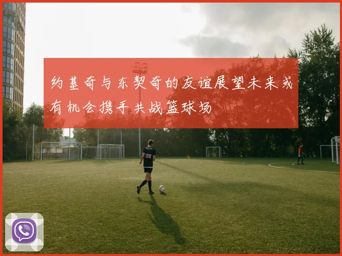 约基奇与东契奇的友谊展望未来或有机会携手共战篮球场
