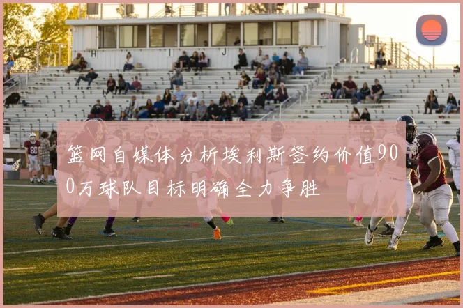 篮网自媒体分析埃利斯签约价值900万球队目标明确全力争胜