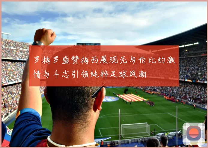 罗梅罗盛赞梅西展现无与伦比的激情与斗志引领纯粹足球风潮