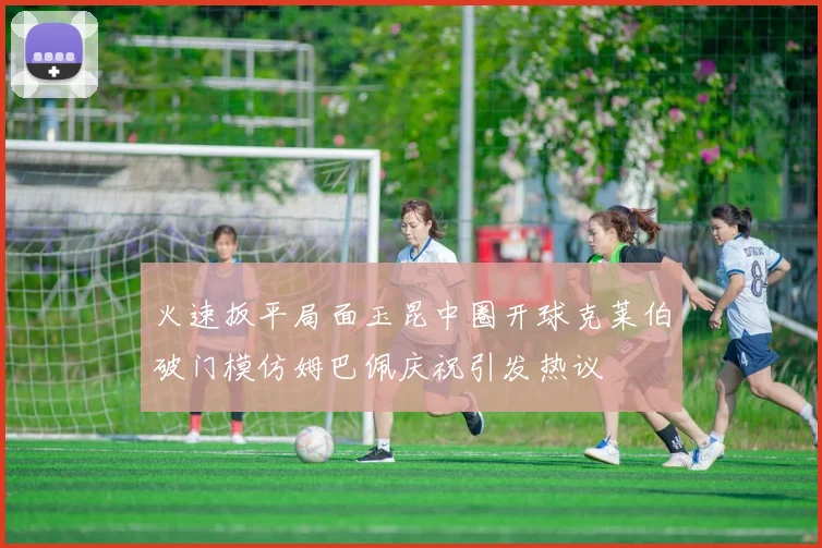 火速扳平局面玉昆中圈开球克莱伯破门模仿姆巴佩庆祝引发热议