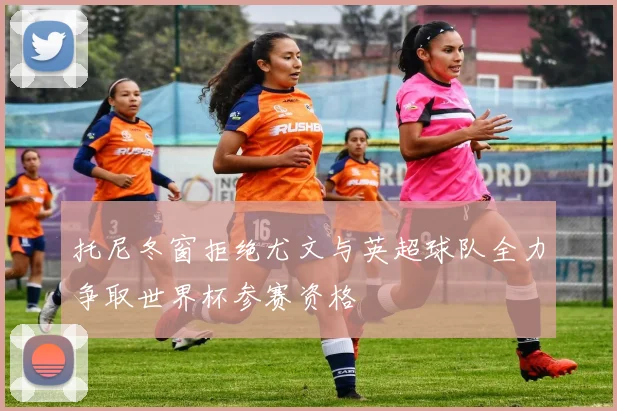 托尼冬窗拒绝尤文与英超球队全力争取世界杯参赛资格