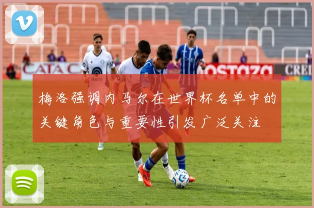 梅洛强调内马尔在世界杯名单中的关键角色与重要性引发广泛关注
