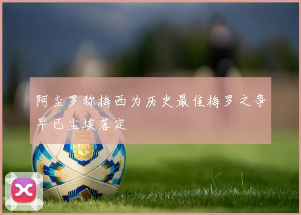 阿圭罗称梅西为历史最佳梅罗之争早已尘埃落定