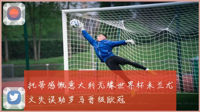 托蒂感慨意大利无缘世界杯米兰尤文失误助罗马晋级欧冠